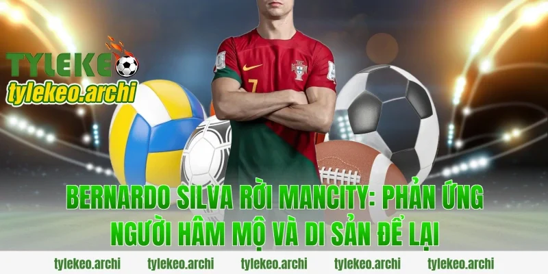 Bernardo silva rời mancity: Phản ứng người hâm mộ và di sản để lại